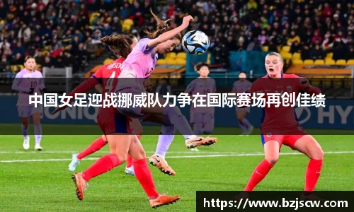 中国女足迎战挪威队力争在国际赛场再创佳绩
